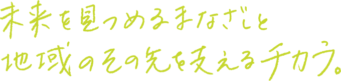 未来を見つめるまなざしと地域のその先を支えるチカラ。